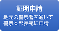 証明申請 地元の警察署を通じて警察本部長宛に申請