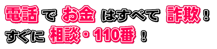 電話でお金はすべて詐欺!すぐに相談・110番! 電話でお金はすべて詐欺!すぐに相談・110番!